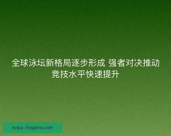 全球泳坛新格局逐步形成 强者对决推动竞技水平快速提升