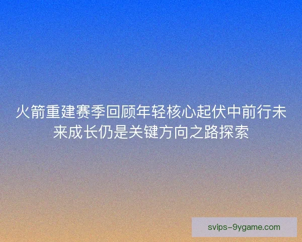 火箭重建赛季回顾年轻核心起伏中前行未来成长仍是关键方向之路探索